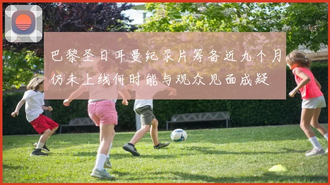 巴黎圣日耳曼纪录片筹备近九个月仍未上线何时能与观众见面成疑