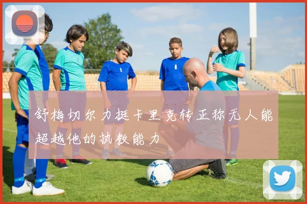 舒梅切尔力挺卡里克转正称无人能超越他的执教能力
