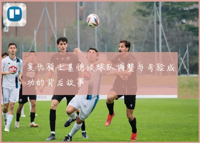 复仇骑士基德谈球队调整与考验成功的背后故事