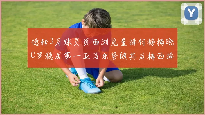 德转3月球员页面浏览量排行榜揭晓C罗稳居第一亚马尔紧随其后梅西排名第四