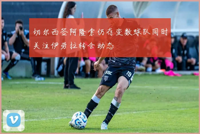 切尔西签阿隆索仍存变数球队同时关注伊劳拉转会动态