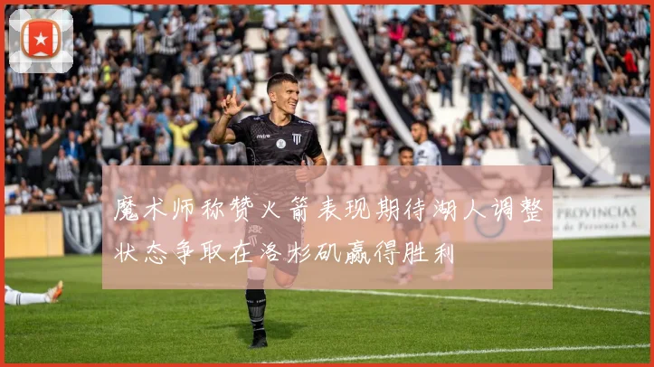 魔术师称赞火箭表现期待湖人调整状态争取在洛杉矶赢得胜利