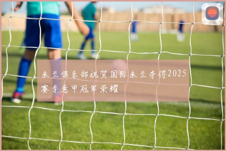 米兰俱乐部祝贺国际米兰夺得2025赛季意甲冠军荣耀