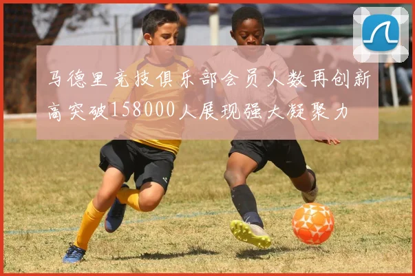马德里竞技俱乐部会员人数再创新高突破158000人展现强大凝聚力