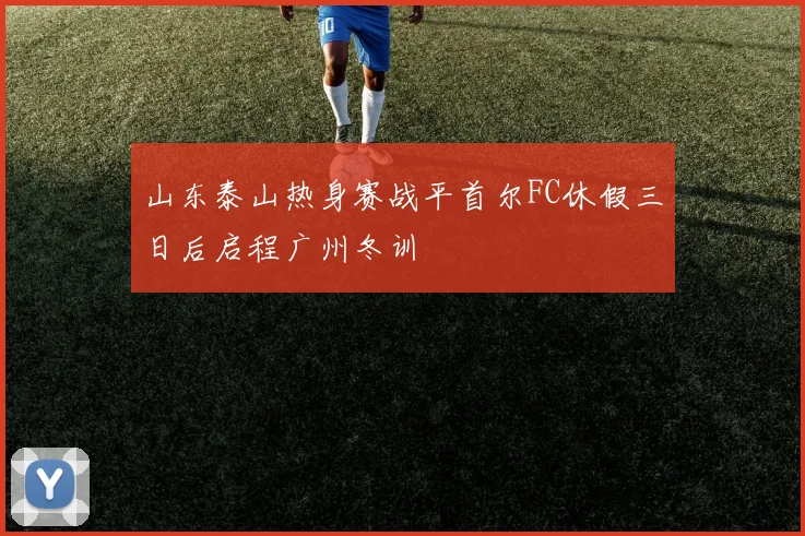山东泰山热身赛战平首尔FC休假三日后启程广州冬训