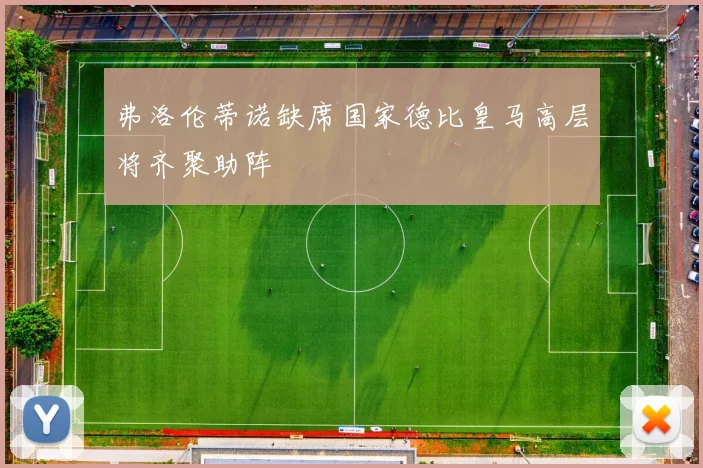 弗洛伦蒂诺缺席国家德比皇马高层将齐聚助阵