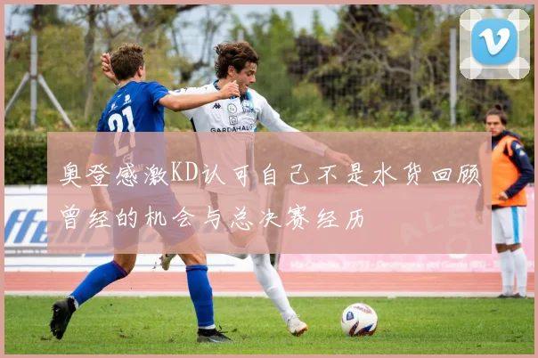 奥登感激KD认可自己不是水货回顾曾经的机会与总决赛经历