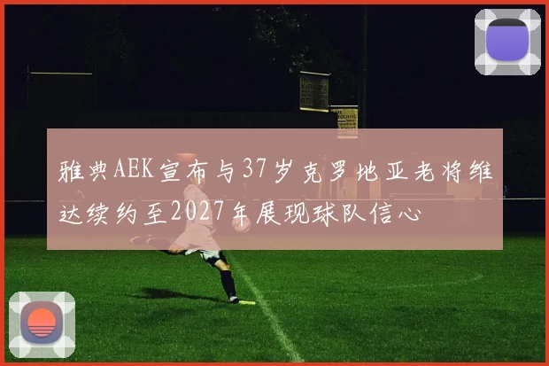 雅典AEK宣布与37岁克罗地亚老将维达续约至2027年展现球队信心