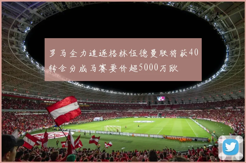 罗马全力追逐格林伍德曼联将获40转会分成马赛要价超5000万欧